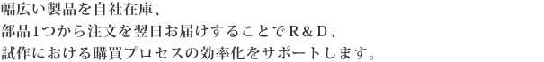 幅広い製品を自社在庫、部品1つから注文を翌日お届けすることでR&D、試作における購買プロセスの効率化をサポートします。