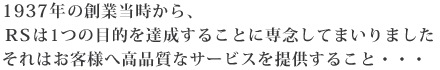 1937年の創業当時から、RSは1つの目的を達成することに専念してまいりました。それはお客様へ高品質なサービスを提供すること・・・