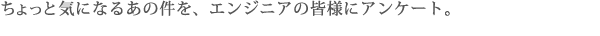 ちょっと気になるあの件を、エンジニアの皆様にアンケート。